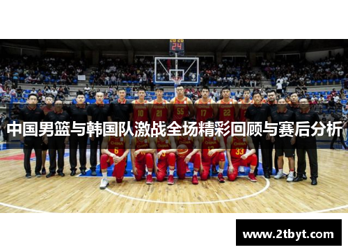 中国男篮与韩国队激战全场精彩回顾与赛后分析